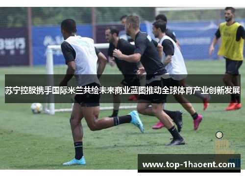 苏宁控股携手国际米兰共绘未来商业蓝图推动全球体育产业创新发展