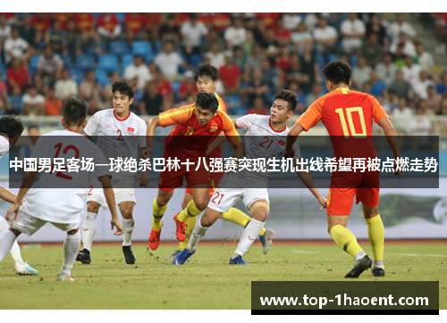 中国男足客场一球绝杀巴林十八强赛突现生机出线希望再被点燃走势